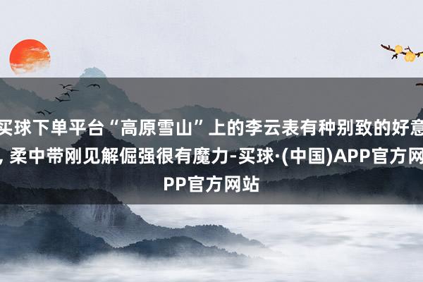 买球下单平台“高原雪山”上的李云表有种别致的好意思, 柔中带刚见解倔强很有魔力-买球·(中国)APP官方网站