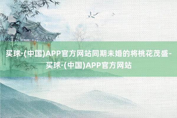 买球·(中国)APP官方网站同期未婚的将桃花茂盛-买球·(中国)APP官方网站