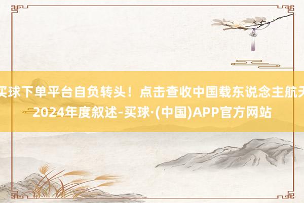 买球下单平台自负转头！点击查收中国载东说念主航天2024年度叙述-买球·(中国)APP官方网站