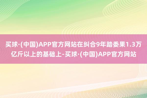买球·(中国)APP官方网站在纠合9年踏委果1.3万亿斤以上的基础上-买球·(中国)APP官方网站