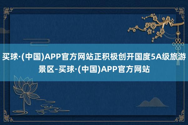 买球·(中国)APP官方网站正积极创开国度5A级旅游景区-买球·(中国)APP官方网站