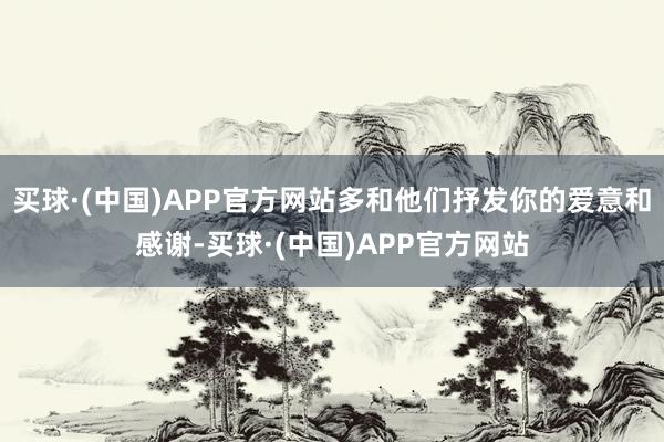 买球·(中国)APP官方网站多和他们抒发你的爱意和感谢-买球·(中国)APP官方网站