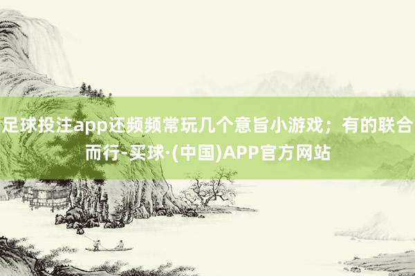 足球投注app还频频常玩几个意旨小游戏；有的联合而行-买球·(中国)APP官方网站