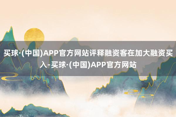 买球·(中国)APP官方网站评释融资客在加大融资买入-买球·(中国)APP官方网站
