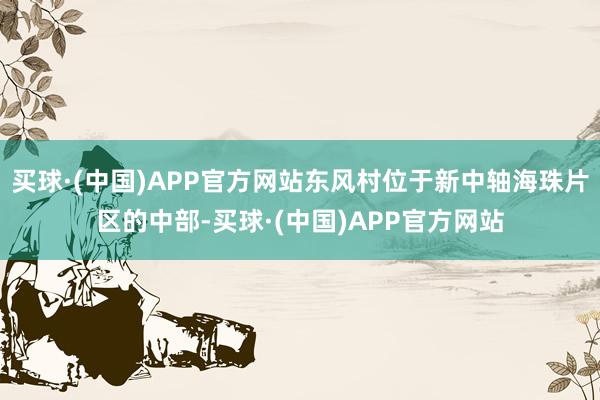 买球·(中国)APP官方网站东风村位于新中轴海珠片区的中部-买球·(中国)APP官方网站