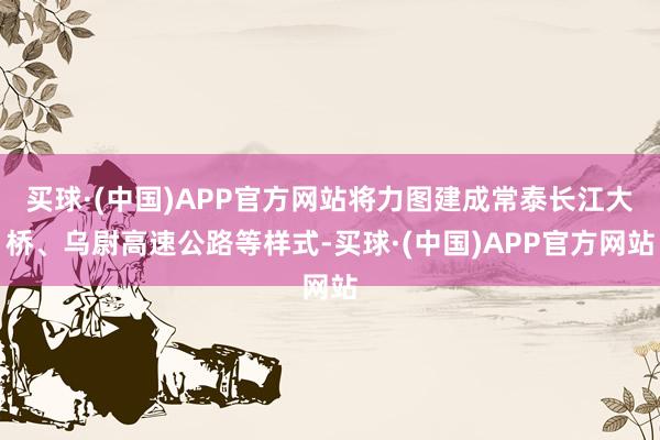 买球·(中国)APP官方网站将力图建成常泰长江大桥、乌尉高速公路等样式-买球·(中国)APP官方网站