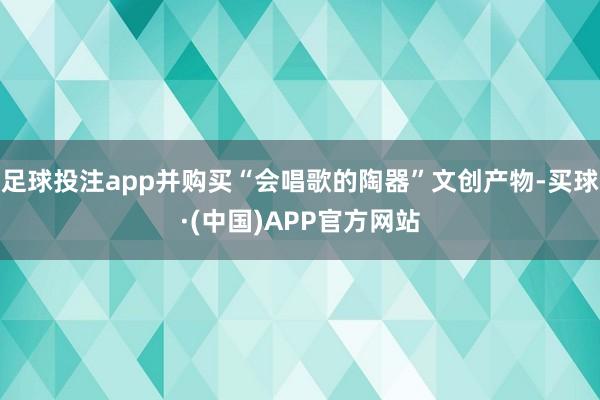 足球投注app并购买“会唱歌的陶器”文创产物-买球·(中国)APP官方网站