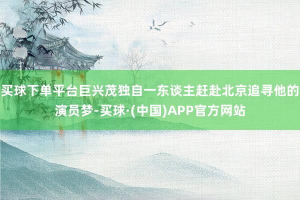 买球下单平台巨兴茂独自一东谈主赶赴北京追寻他的演员梦-买球·(中国)APP官方网站