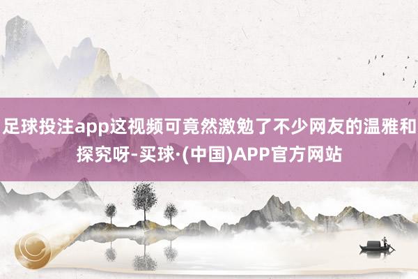 足球投注app这视频可竟然激勉了不少网友的温雅和探究呀-买球·(中国)APP官方网站