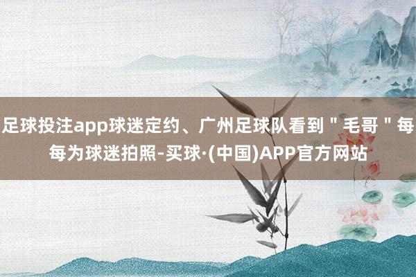 足球投注app球迷定约、广州足球队看到＂毛哥＂每每为球迷拍照-买球·(中国)APP官方网站