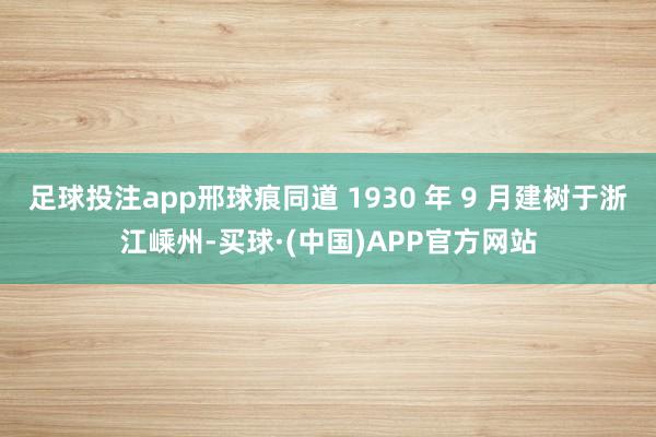 足球投注app邢球痕同道 1930 年 9 月建树于浙江嵊州-买球·(中国)APP官方网站
