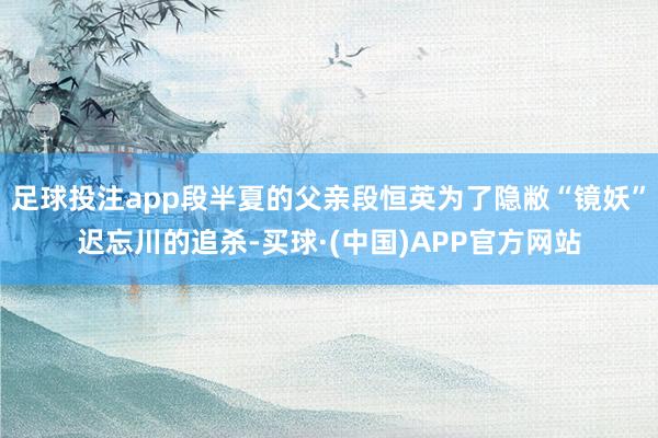 足球投注app段半夏的父亲段恒英为了隐敝“镜妖”迟忘川的追杀-买球·(中国)APP官方网站
