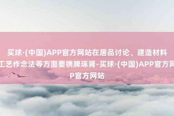 买球·(中国)APP官方网站在居品讨论、建造材料、工艺作念法等方面要镌脾琢肾-买球·(中国)APP官方网站