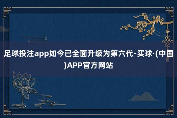 足球投注app如今已全面升级为第六代-买球·(中国)APP官方网站
