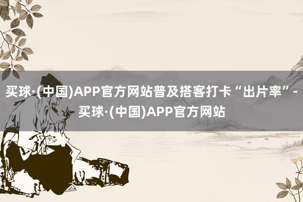 买球·(中国)APP官方网站普及搭客打卡“出片率”-买球·(中国)APP官方网站