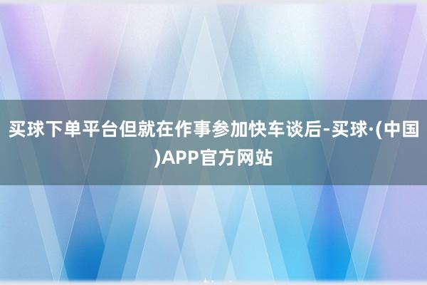 买球下单平台但就在作事参加快车谈后-买球·(中国)APP官方网站