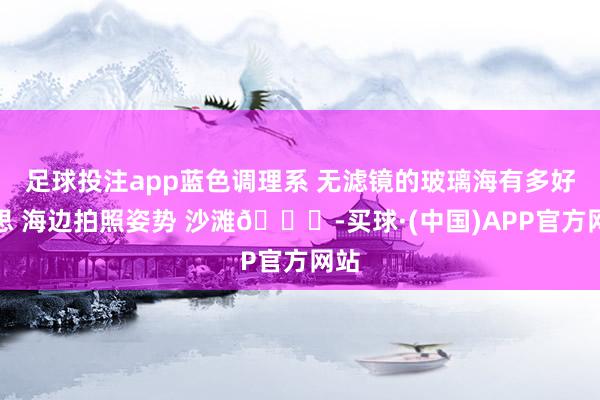 足球投注app蓝色调理系 无滤镜的玻璃海有多好意思 海边拍照姿势 沙滩🏖-买球·(中国)APP官方网站