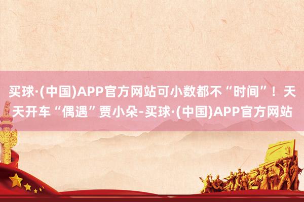 买球·(中国)APP官方网站可小数都不“时间”！天天开车“偶遇”贾小朵-买球·(中国)APP官方网站