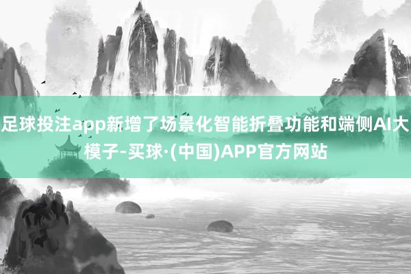 足球投注app新增了场景化智能折叠功能和端侧AI大模子-买球·(中国)APP官方网站