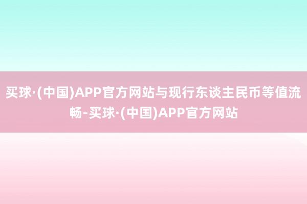 买球·(中国)APP官方网站与现行东谈主民币等值流畅-买球·(中国)APP官方网站