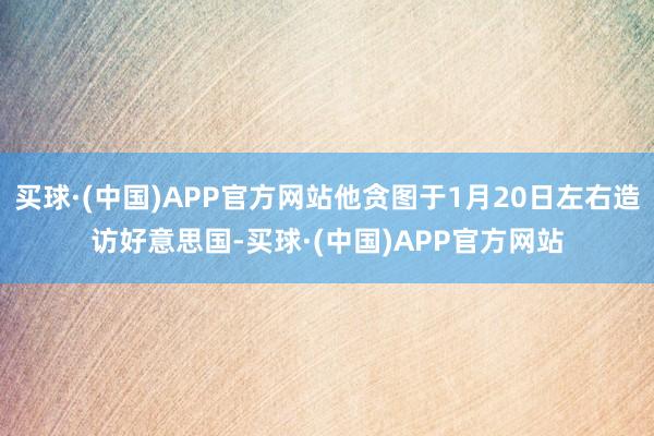 买球·(中国)APP官方网站他贪图于1月20日左右造访好意思国-买球·(中国)APP官方网站