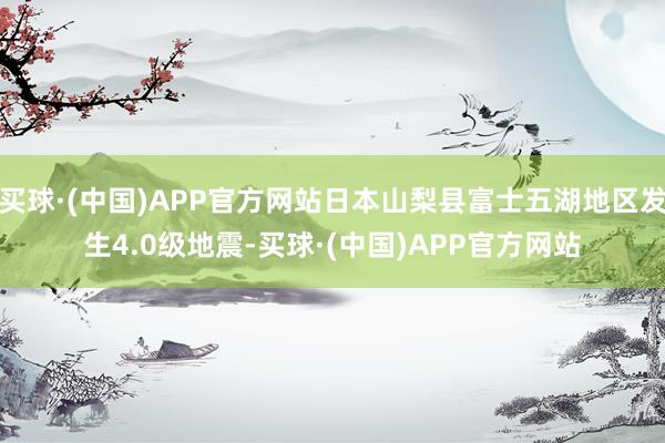 买球·(中国)APP官方网站日本山梨县富士五湖地区发生4.0级地震-买球·(中国)APP官方网站