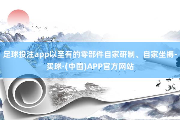 足球投注app以至有的零部件自家研制、自家坐褥-买球·(中国)APP官方网站