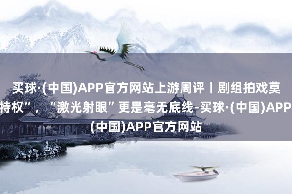 买球·(中国)APP官方网站上游周评丨剧组拍戏莫得“清场特权”，“激光射眼”更是毫无底线-买球·(中国)APP官方网站