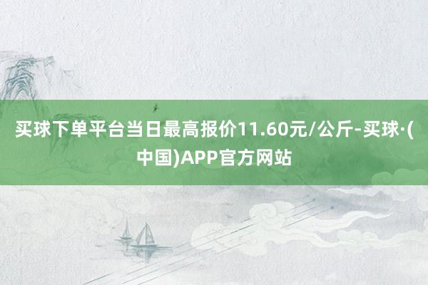买球下单平台当日最高报价11.60元/公斤-买球·(中国)APP官方网站
