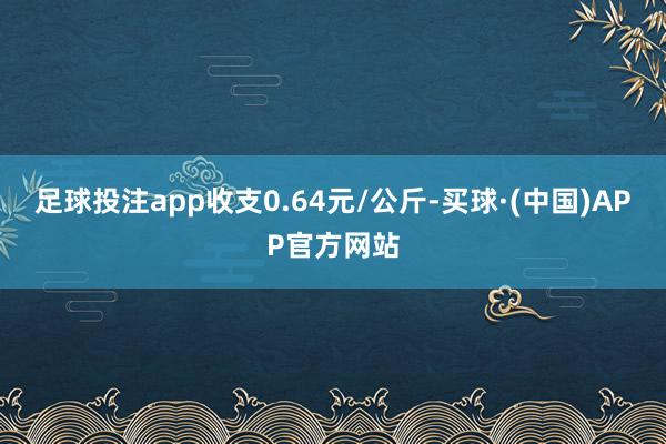 足球投注app收支0.64元/公斤-买球·(中国)APP官方网站