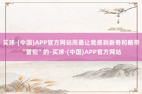 买球·(中国)APP官方网站而最让我感到新奇和略带“冒犯”的-买球·(中国)APP官方网站