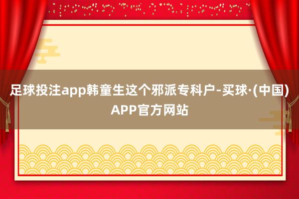 足球投注app韩童生这个邪派专科户-买球·(中国)APP官方网站