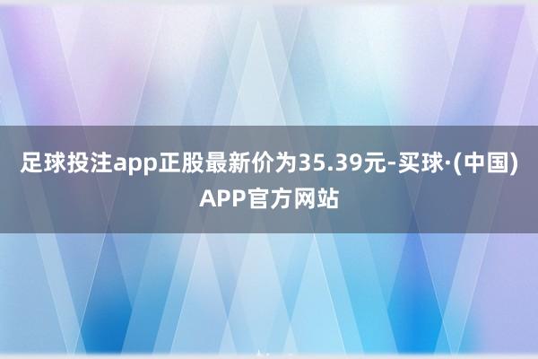 足球投注app正股最新价为35.39元-买球·(中国)APP官方网站