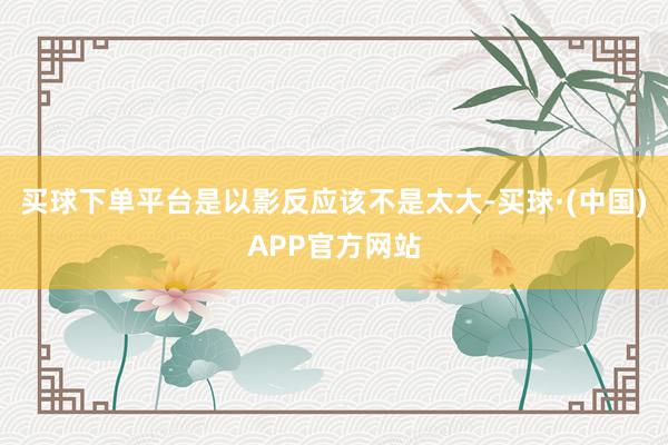 买球下单平台是以影反应该不是太大-买球·(中国)APP官方网站
