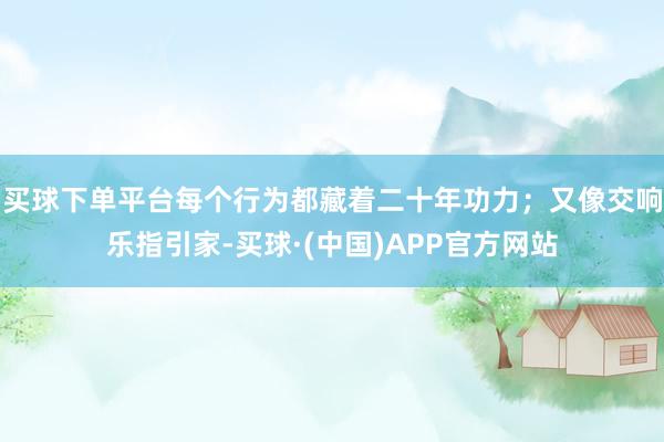 买球下单平台每个行为都藏着二十年功力；又像交响乐指引家-买球·(中国)APP官方网站