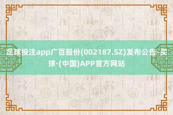 足球投注app广百股份(002187.SZ)发布公告-买球·(中国)APP官方网站
