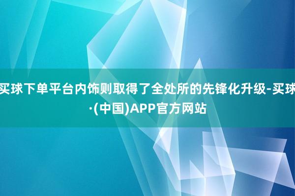 买球下单平台内饰则取得了全处所的先锋化升级-买球·(中国)APP官方网站