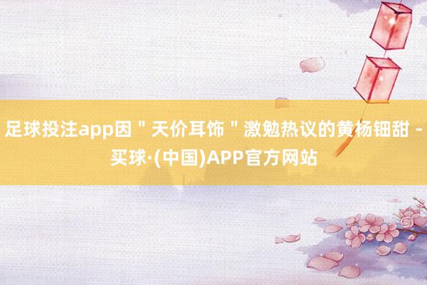 足球投注app因＂天价耳饰＂激勉热议的黄杨钿甜 -买球·(中国)APP官方网站