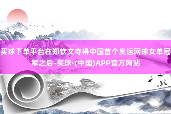 买球下单平台在郑钦文夺得中国首个奥运网球女单冠军之后-买球·(中国)APP官方网站