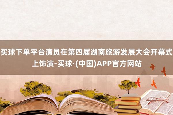 买球下单平台演员在第四届湖南旅游发展大会开幕式上饰演-买球·(中国)APP官方网站