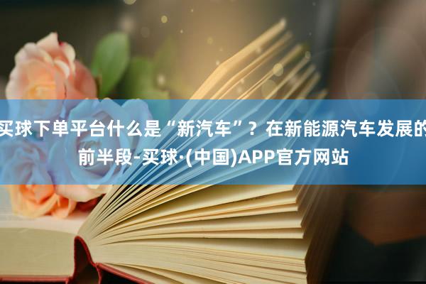买球下单平台什么是“新汽车”？在新能源汽车发展的前半段-买球·(中国)APP官方网站