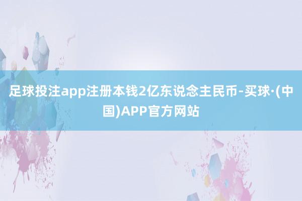 足球投注app注册本钱2亿东说念主民币-买球·(中国)APP官方网站