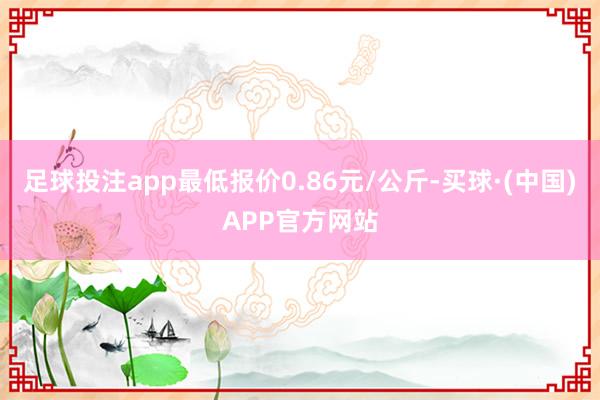 足球投注app最低报价0.86元/公斤-买球·(中国)APP官方网站