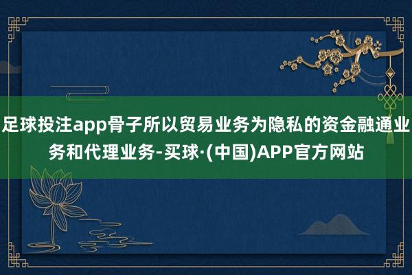 足球投注app骨子所以贸易业务为隐私的资金融通业务和代理业务-买球·(中国)APP官方网站