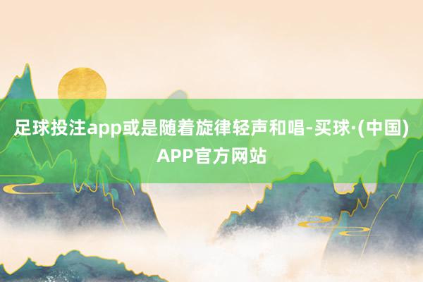 足球投注app或是随着旋律轻声和唱-买球·(中国)APP官方网站