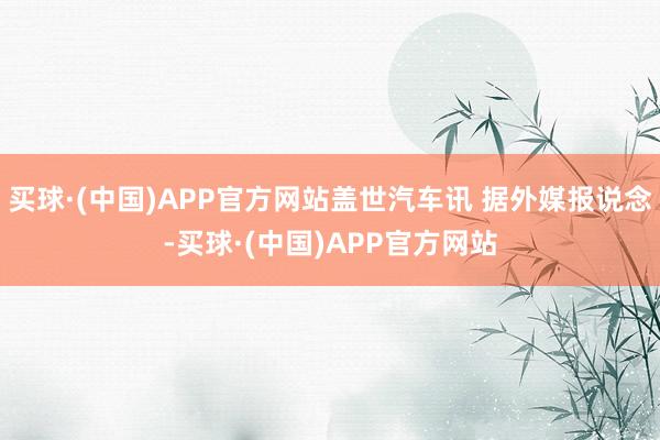 买球·(中国)APP官方网站盖世汽车讯 据外媒报说念-买球·(中国)APP官方网站