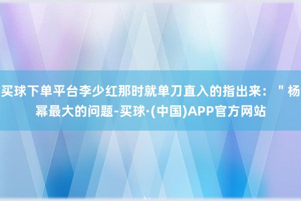 买球下单平台李少红那时就单刀直入的指出来：＂杨幂最大的问题-买球·(中国)APP官方网站