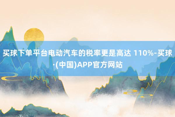 买球下单平台电动汽车的税率更是高达 110%-买球·(中国)APP官方网站