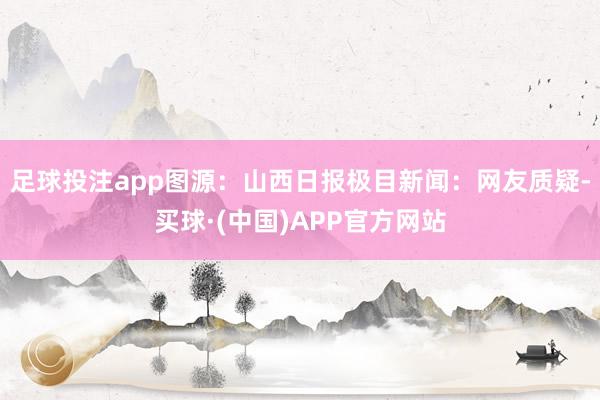 足球投注app图源：山西日报极目新闻：网友质疑-买球·(中国)APP官方网站
