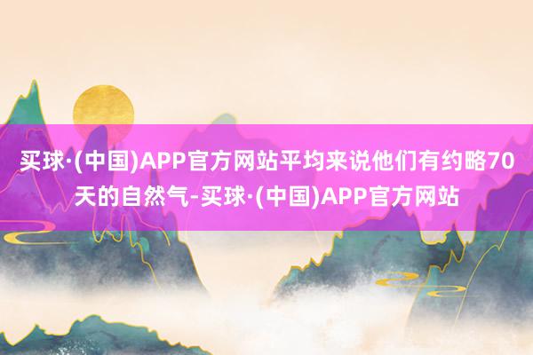 买球·(中国)APP官方网站平均来说他们有约略70天的自然气-买球·(中国)APP官方网站